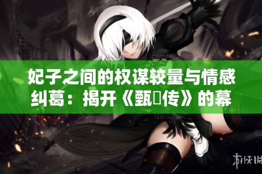 妃子之间的权谋较量与情感纠葛：揭开《甄嬛传》的幕后故事