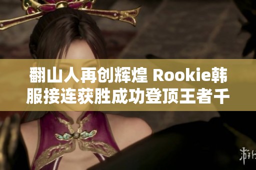 翻山人再创辉煌 Rookie韩服接连获胜成功登顶王者千分之巅
