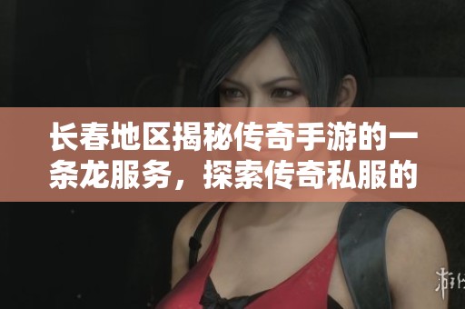 长春地区揭秘传奇手游的一条龙服务，探索传奇私服的独特魅力与体验