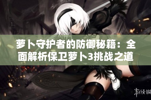 萝卜守护者的防御秘籍：全面解析保卫萝卜3挑战之道与高效策略分享