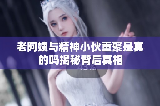 老阿姨与精神小伙重聚是真的吗揭秘背后真相