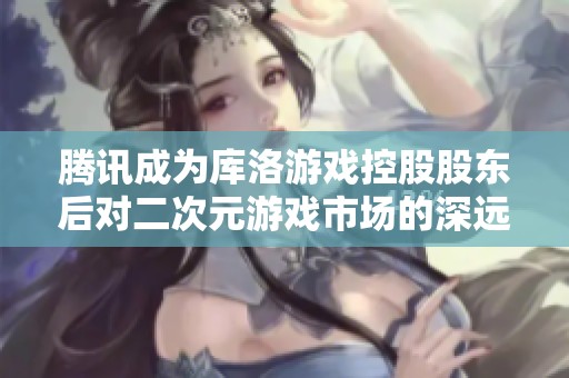 腾讯成为库洛游戏控股股东后对二次元游戏市场的深远影响分析