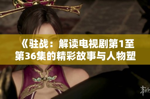 《驻战：解读电视剧第1至第36集的精彩故事与人物塑造》
