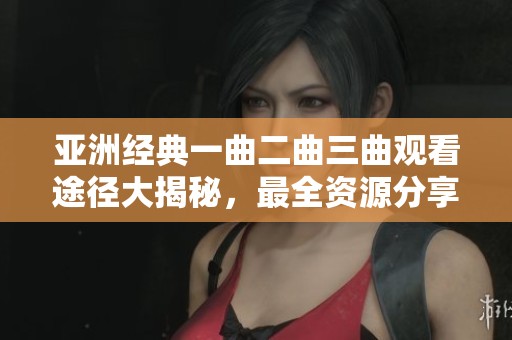亚洲经典一曲二曲三曲观看途径大揭秘，最全资源分享！