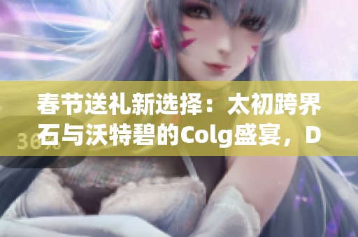 春节送礼新选择：太初跨界石与沃特碧的Colg盛宴，DNF玩家的新年惊喜！