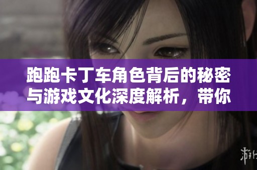 跑跑卡丁车角色背后的秘密与游戏文化深度解析，带你了解这些经典人物的故事