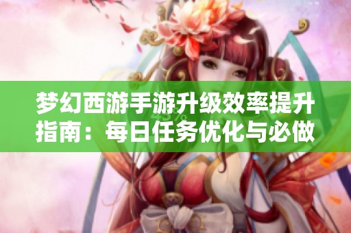 梦幻西游手游升级效率提升指南：每日任务优化与必做清单详解