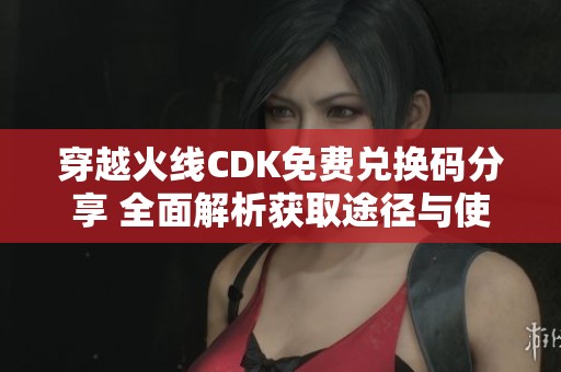 穿越火线CDK免费兑换码分享 全面解析获取途径与使用方法