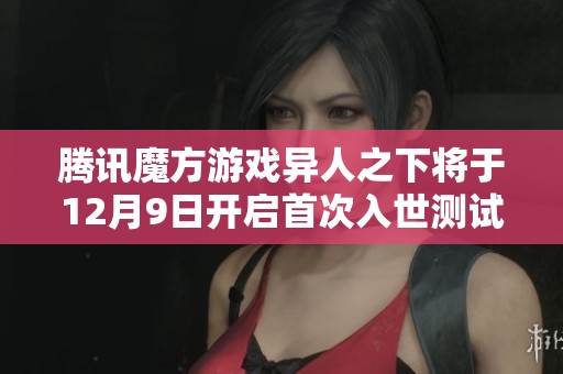 腾讯魔方游戏异人之下将于12月9日开启首次入世测试，带来全新冒险体验