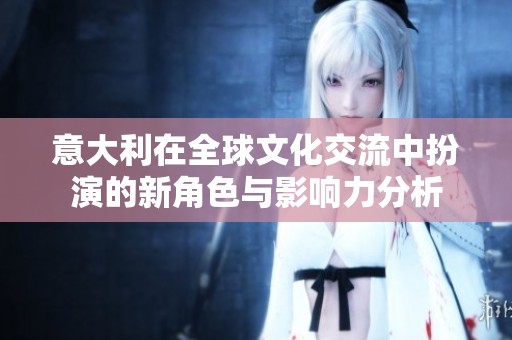 意大利在全球文化交流中扮演的新角色与影响力分析