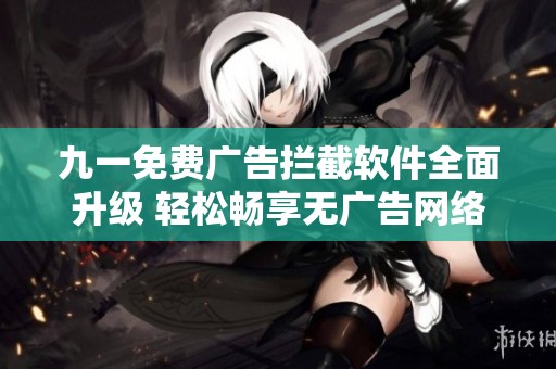 九一免费广告拦截软件全面升级 轻松畅享无广告网络体验