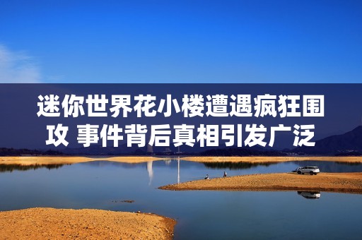 迷你世界花小楼遭遇疯狂围攻 事件背后真相引发广泛关注与讨论