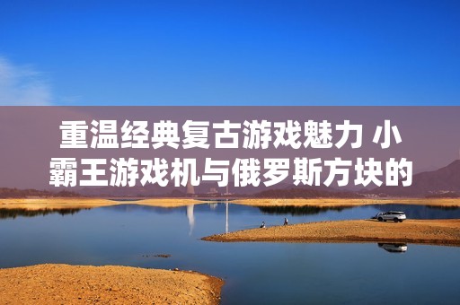 重温经典复古游戏魅力 小霸王游戏机与俄罗斯方块的完美结合