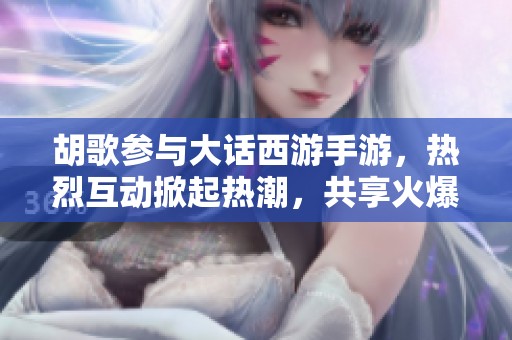 胡歌参与大话西游手游，热烈互动掀起热潮，共享火爆畅游体验