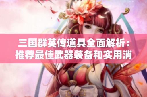 三国群英传道具全面解析：推荐最佳武器装备和实用消耗品指南