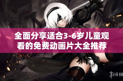 全面分享适合3-6岁儿童观看的免费动画片大全推荐