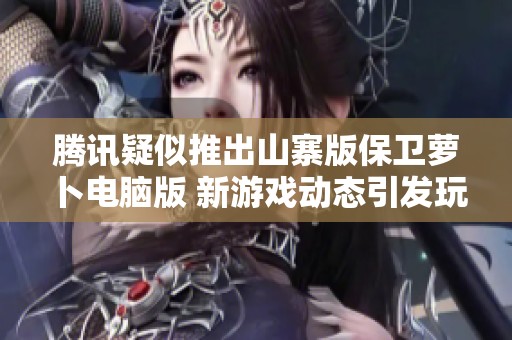 腾讯疑似推出山寨版保卫萝卜电脑版 新游戏动态引发玩家热议与关注