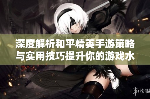 深度解析和平精英手游策略与实用技巧提升你的游戏水平和战斗效率