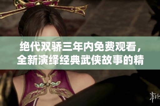 绝代双骄三年内免费观看，全新演绎经典武侠故事的精彩旅程