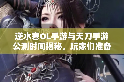 逆水寒OL手游与天刀手游公测时间揭秘，玩家们准备好迎接新挑战了吗