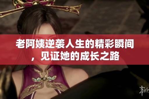 老阿姨逆袭人生的精彩瞬间，见证她的成长之路
