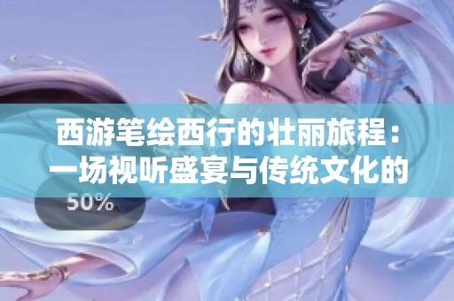 西游笔绘西行的壮丽旅程：一场视听盛宴与传统文化的深度交融之旅