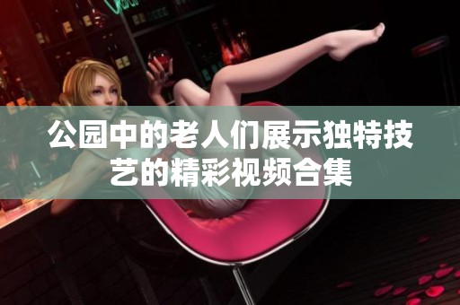 公园中的老人们展示独特技艺的精彩视频合集
