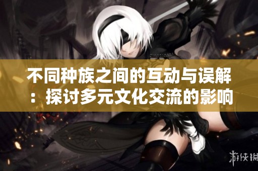 不同种族之间的互动与误解：探讨多元文化交流的影响与后果