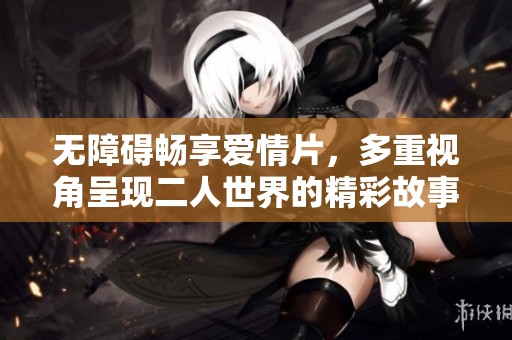 无障碍畅享爱情片，多重视角呈现二人世界的精彩故事