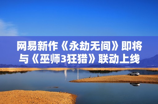 网易新作《永劫无间》即将与《巫师3狂猎》联动上线 探索武侠与魔幻的奇妙融合