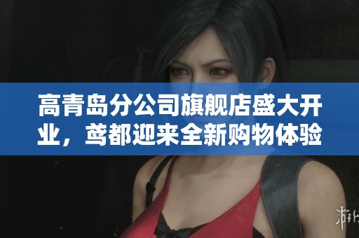 高青岛分公司旗舰店盛大开业，鸢都迎来全新购物体验与服务提升