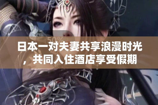 日本一对夫妻共享浪漫时光，共同入住酒店享受假期
