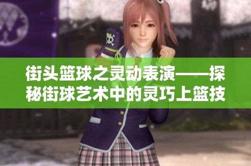 街头篮球之灵动表演——探秘街球艺术中的灵巧上篮技巧与魅力