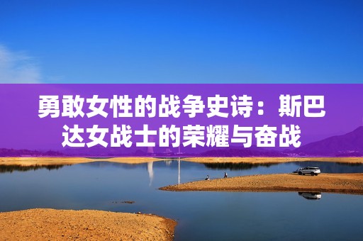 勇敢女性的战争史诗：斯巴达女战士的荣耀与奋战