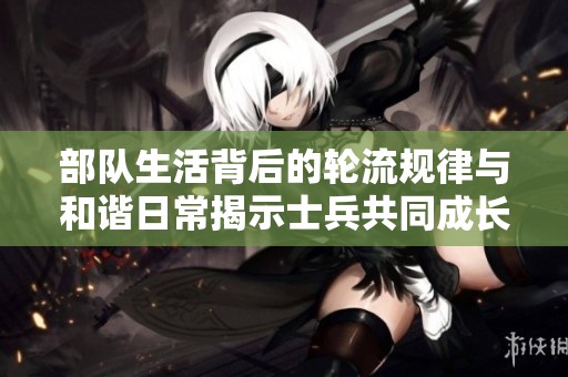 部队生活背后的轮流规律与和谐日常揭示士兵共同成长之路