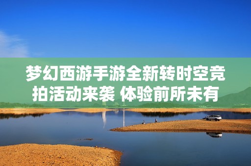 梦幻西游手游全新转时空竞拍活动来袭 体验前所未有的指尖游戏乐趣