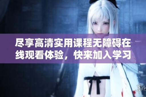 尽享高清实用课程无障碍在线观看体验，快来加入学习行列！