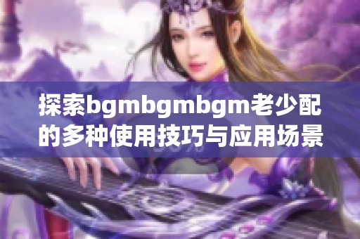 探索bgmbgmbgm老少配的多种使用技巧与应用场景