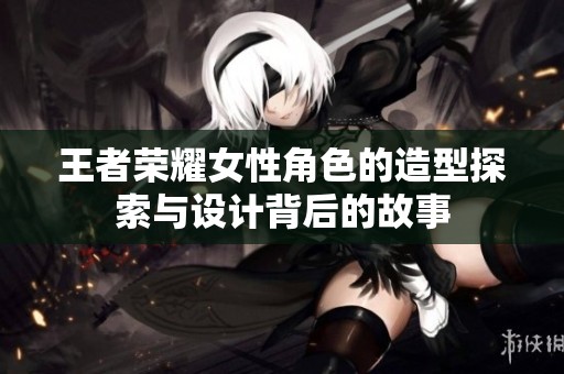 王者荣耀女性角色的造型探索与设计背后的故事