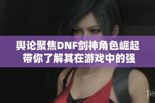舆论聚焦DNF剑神角色崛起 带你了解其在游戏中的强悍表现与影响力
