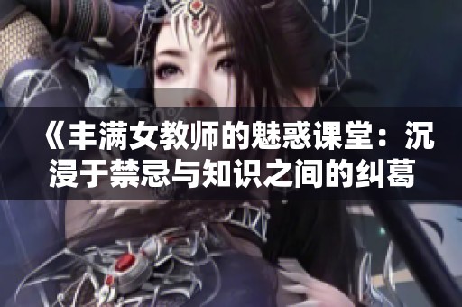 《丰满女教师的魅惑课堂：沉浸于禁忌与知识之间的纠葛》