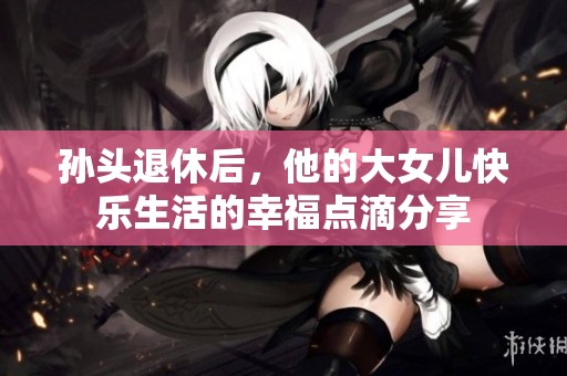 孙头退休后，他的大女儿快乐生活的幸福点滴分享
