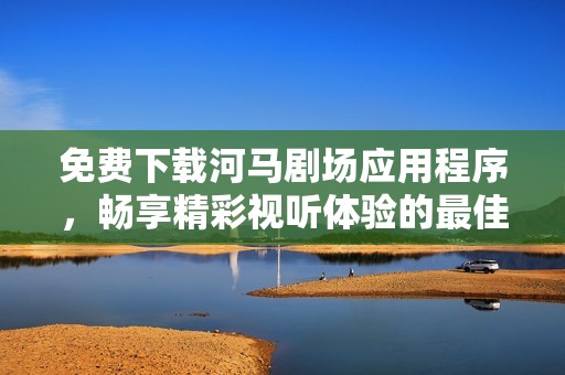 免费下载河马剧场应用程序，畅享精彩视听体验的最佳选择