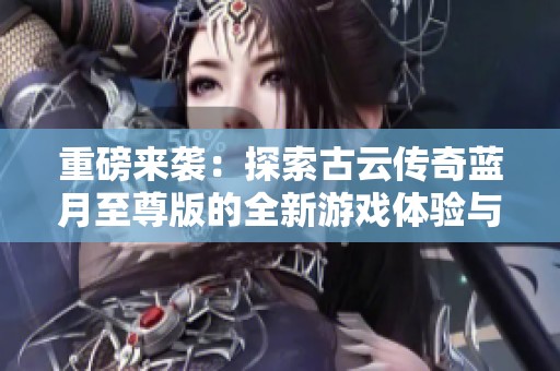 重磅来袭：探索古云传奇蓝月至尊版的全新游戏体验与精彩玩法