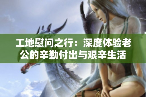 工地慰问之行：深度体验老公的辛勤付出与艰辛生活