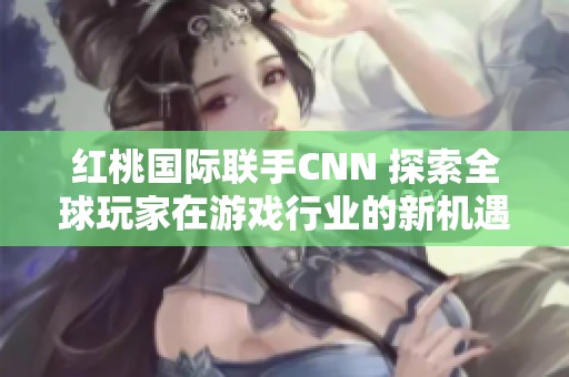 红桃国际联手CNN 探索全球玩家在游戏行业的新机遇