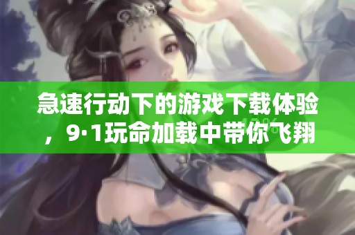 急速行动下的游戏下载体验，9·1玩命加载中带你飞翔