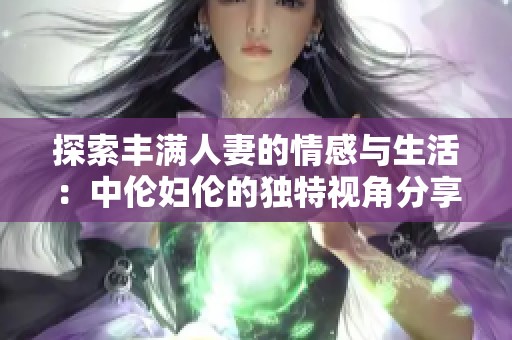 探索丰满人妻的情感与生活：中伦妇伦的独特视角分享