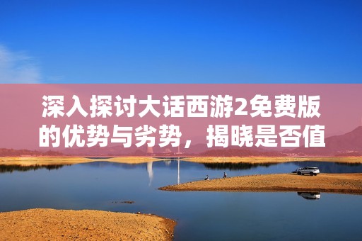 深入探讨大话西游2免费版的优势与劣势，揭晓是否值得玩家尝试的真实体验