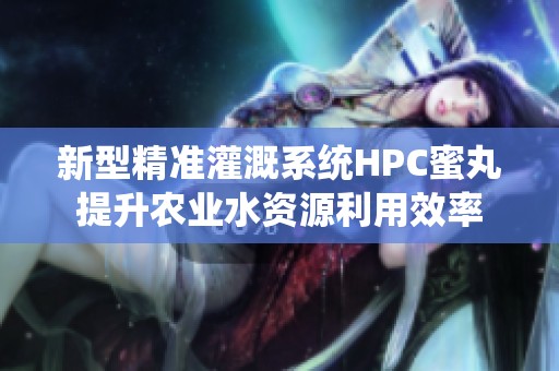新型精准灌溉系统HPC蜜丸提升农业水资源利用效率